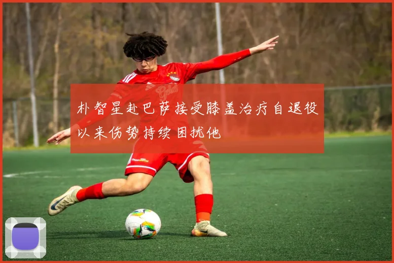 朴智星赴巴萨接受膝盖治疗自退役以来伤势持续困扰他