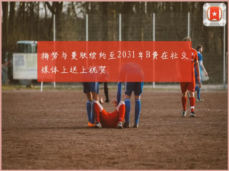 梅努与曼联续约至2031年B费在社交媒体上送上祝贺